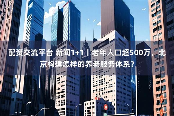 配资交流平台 新闻1+1丨老年人口超500万，北京构建怎样的养老服务体系？