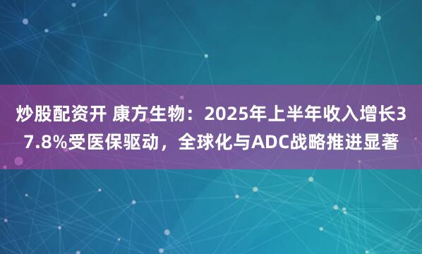 炒股配资开 康方生物：2025年上半年收入增长37.8%受医保驱动，全球化与ADC战略推进显著