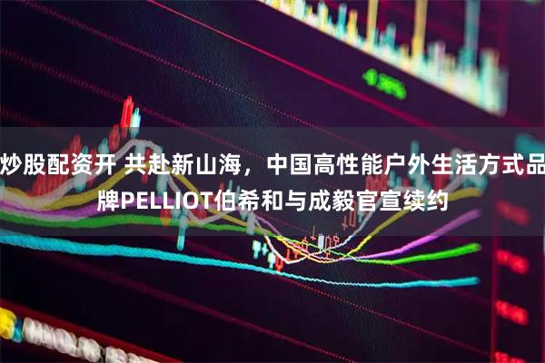炒股配资开 共赴新山海，中国高性能户外生活方式品牌PELLIOT伯希和与成毅官宣续约