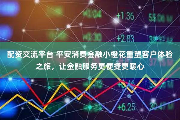 配资交流平台 平安消费金融小橙花重塑客户体验之旅，让金融服务更便捷更暖心