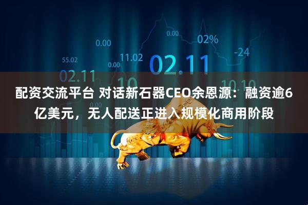 配资交流平台 对话新石器CEO余恩源：融资逾6亿美元，无人配送正进入规模化商用阶段