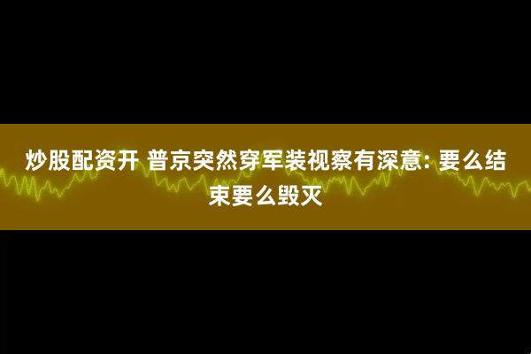 炒股配资开 普京突然穿军装视察有深意: 要么结束要么毁灭