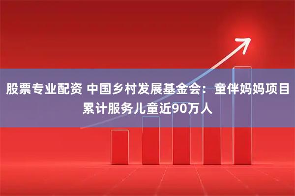 股票专业配资 中国乡村发展基金会：童伴妈妈项目累计服务儿童近90万人