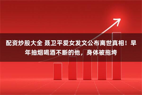 配资炒股大全 聂卫平爱女发文公布离世真相！早年抽烟喝酒不断的他，身体被拖垮