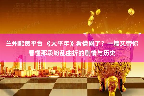 兰州配资平台 《太平年》看懵圈了？一篇文带你看懂那段纷乱曲折的剧情与历史