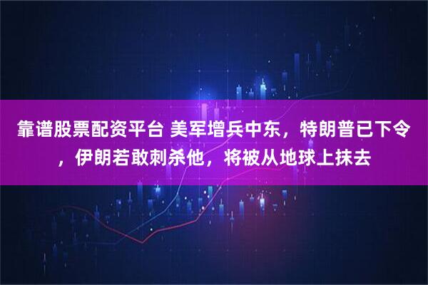 靠谱股票配资平台 美军增兵中东，特朗普已下令，伊朗若敢刺杀他，将被从地球上抹去