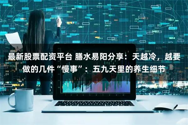 最新股票配资平台 膳水易阳分享：天越冷，越要做的几件“慢事”：五九天里的养生细节