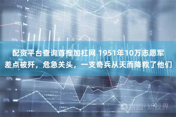 配资平台查询首推加杠网 1951年10万志愿军差点被歼，危急关头，一支奇兵从天而降救了他们