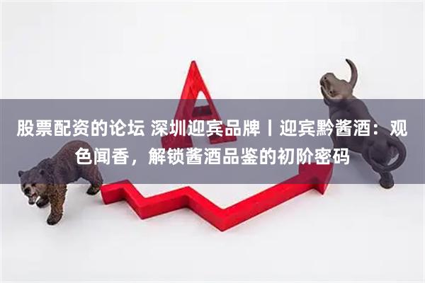 股票配资的论坛 深圳迎宾品牌丨迎宾黔酱酒：观色闻香，解锁酱酒品鉴的初阶密码