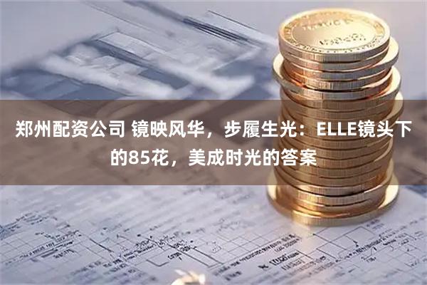 郑州配资公司 镜映风华，步履生光：ELLE镜头下的85花，美成时光的答案