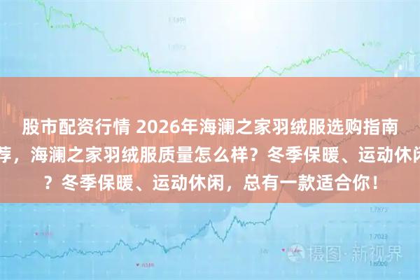 股市配资行情 2026年海澜之家羽绒服选购指南：6款男士羽绒服推荐，海澜之家羽绒服质量怎么样？冬季保暖、运动休闲，总有一款适合你！