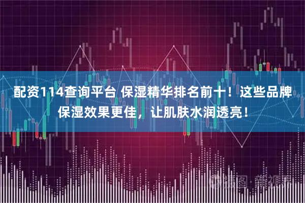 配资114查询平台 保湿精华排名前十！这些品牌保湿效果更佳，让肌肤水润透亮！