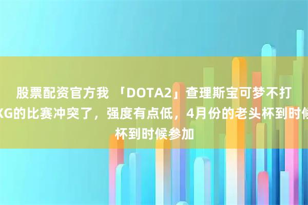 股票配资官方我 「DOTA2」查理斯宝可梦不打，跟XG的比赛冲突了，强度有点低，4月份的老头杯到时候参加