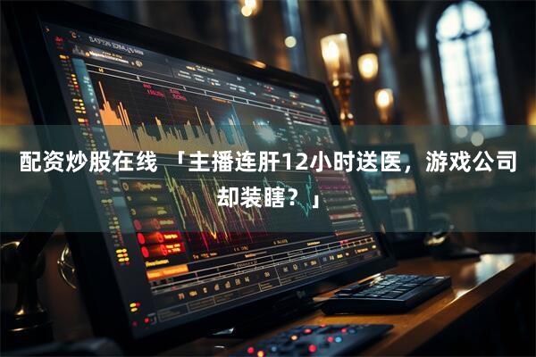 配资炒股在线 「主播连肝12小时送医，游戏公司却装瞎？」