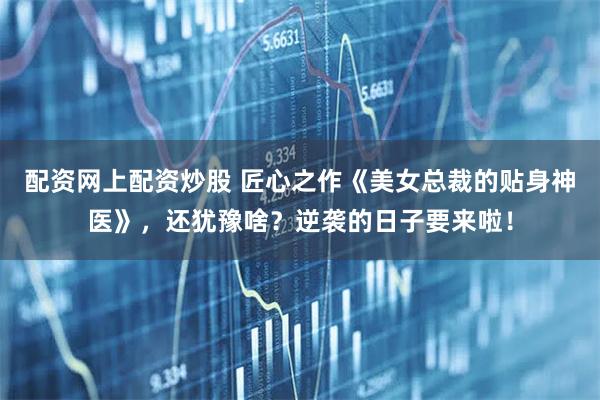 配资网上配资炒股 匠心之作《美女总裁的贴身神医》，还犹豫啥？逆袭的日子要来啦！