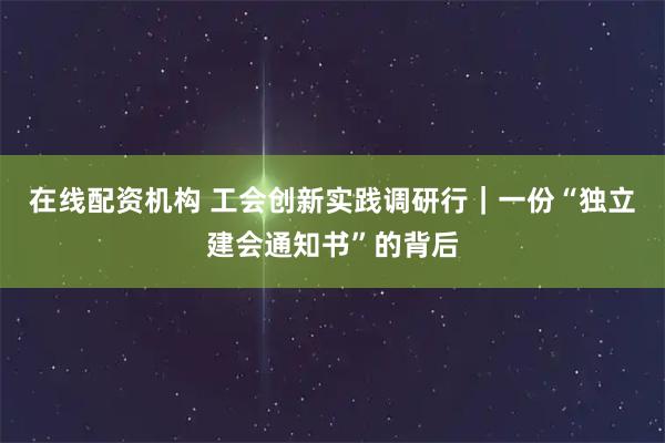 在线配资机构 工会创新实践调研行｜一份“独立建会通知书”的背后