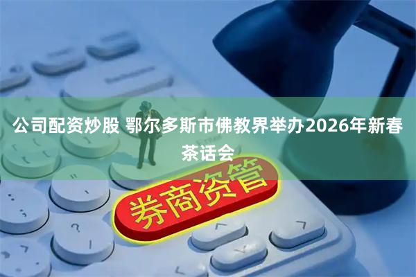 公司配资炒股 鄂尔多斯市佛教界举办2026年新春茶话会