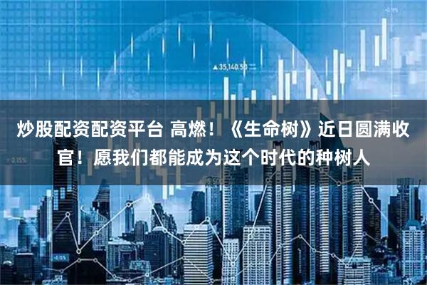 炒股配资配资平台 高燃！《生命树》近日圆满收官！愿我们都能成为这个时代的种树人