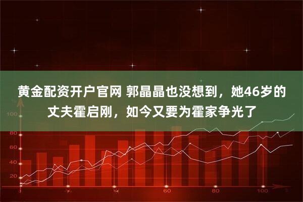 黄金配资开户官网 郭晶晶也没想到，她46岁的丈夫霍启刚，如今又要为霍家争光了