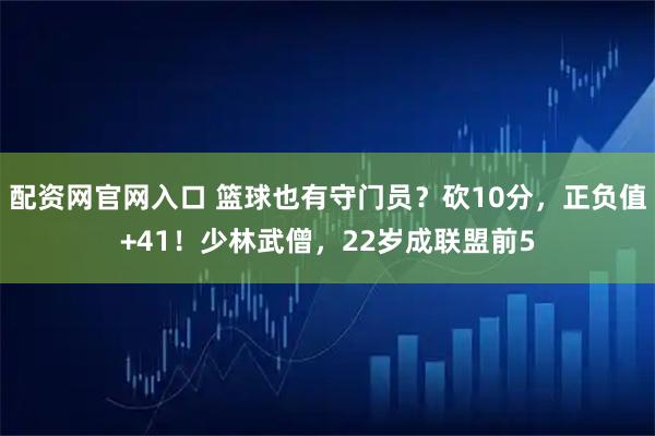 配资网官网入口 篮球也有守门员？砍10分，正负值+41！少林武僧，22岁成联盟前5