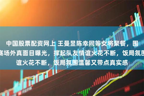中国股票配资网上 王曼昱陈幸同等女将聚餐，围坐一桌笑声连连，赛场外真面目曝光，撑起队友情谊火花不断，饭局氛围温馨又带点真实感