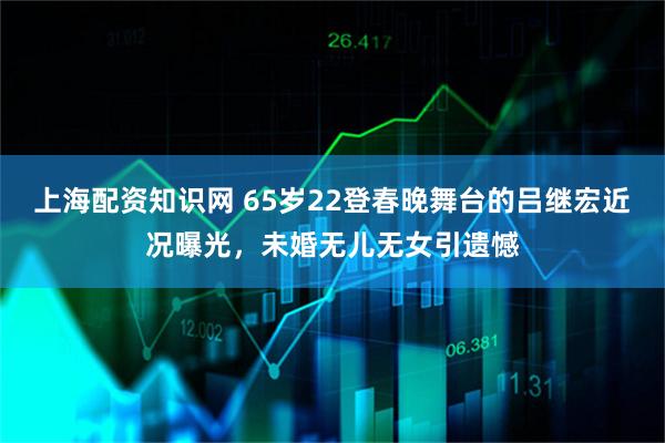 上海配资知识网 65岁22登春晚舞台的吕继宏近况曝光，未婚无儿无女引遗憾