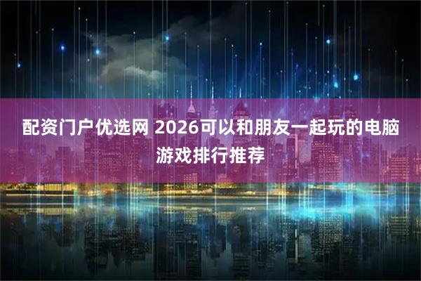 配资门户优选网 2026可以和朋友一起玩的电脑游戏排行推荐
