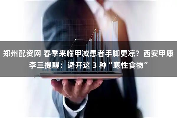 郑州配资网 春季来临甲减患者手脚更凉？西安甲康李三提醒：避开这 3 种“寒性食物”