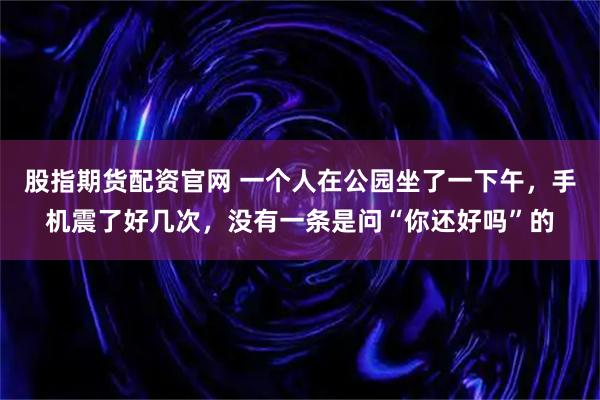 股指期货配资官网 一个人在公园坐了一下午，手机震了好几次，没有一条是问“你还好吗”的