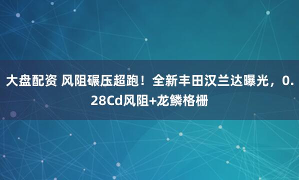 大盘配资 风阻碾压超跑！全新丰田汉兰达曝光，0.28Cd风阻+龙鳞格栅