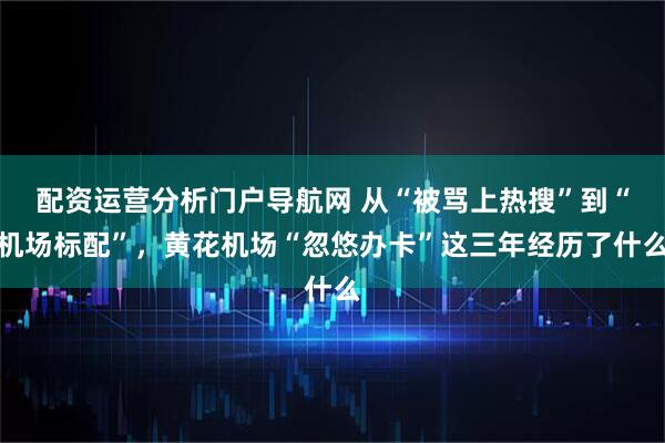 配资运营分析门户导航网 从“被骂上热搜”到“机场标配”，黄花机场“忽悠办卡”这三年经历了什么