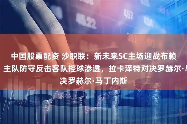 中国股票配资 沙职联：新未来SC主场迎战布赖代合作，主队防守反击客队控球渗透，拉卡泽特对决罗赫尔·马丁内斯