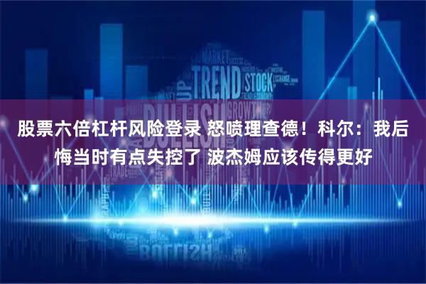 股票六倍杠杆风险登录 怒喷理查德！科尔：我后悔当时有点失控了 波杰姆应该传得更好
