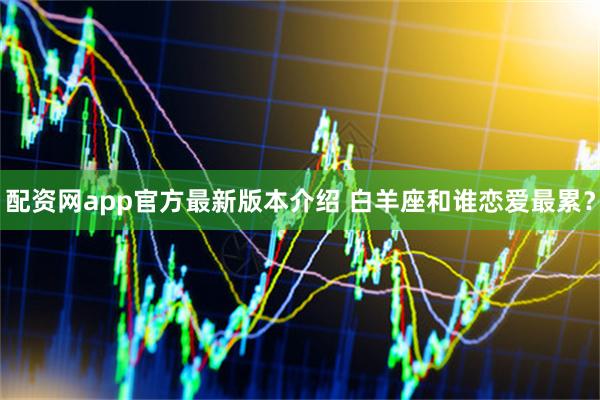 配资网app官方最新版本介绍 白羊座和谁恋爱最累？