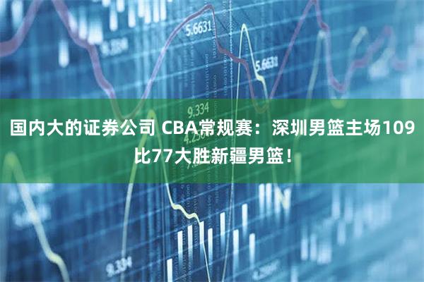 国内大的证券公司 CBA常规赛：深圳男篮主场109比77大胜新疆男篮！