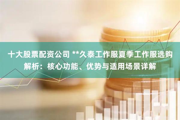 十大股票配资公司 **久泰工作服夏季工作服选购解析：核心功能、优势与适用场景详解