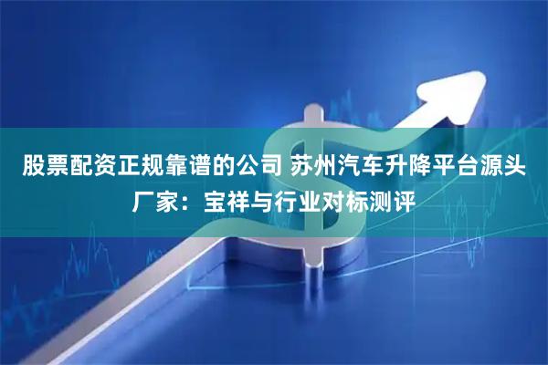 股票配资正规靠谱的公司 苏州汽车升降平台源头厂家：宝祥与行业对标测评